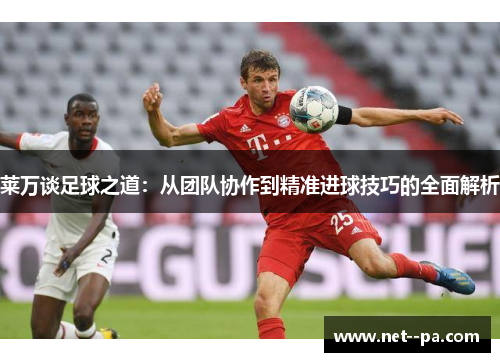 莱万谈足球之道:从团队协作到精准进球技巧的全面解析 莱万谈足球之道:从团队协作到精准进球技巧的全面解析