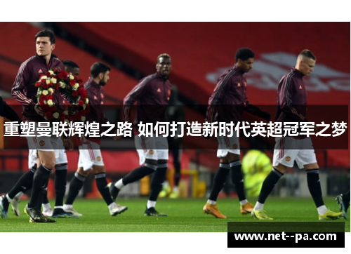 重塑曼联辉煌之路 如何打造新时代英超冠军之梦