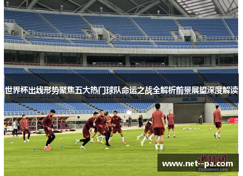 世界杯出线形势聚焦五大热门球队命运之战全解析前景展望深度解读