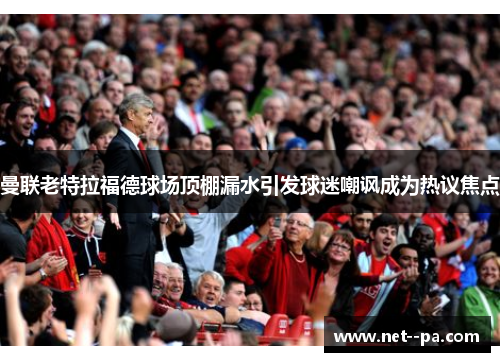 曼联老特拉福德球场顶棚漏水引发球迷嘲讽成为热议焦点