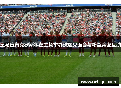 皇马宣布克罗斯将在主场举办球迷见面会与粉丝亲密互动