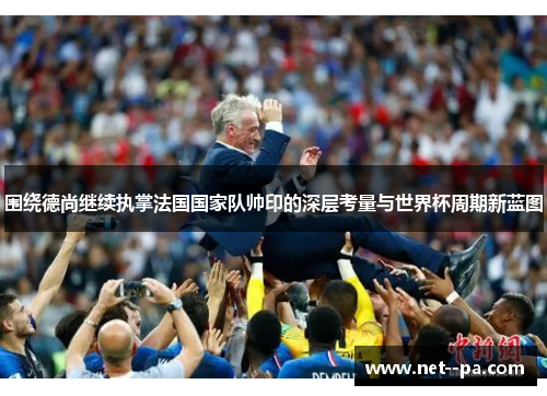 围绕德尚继续执掌法国国家队帅印的深层考量与世界杯周期新蓝图
