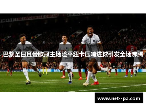 巴黎圣日耳曼欧冠主场险平纽卡压哨进球引发全场沸腾