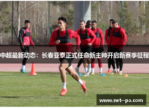 中超最新动态：长春亚泰正式任命新主帅开启新赛季征程